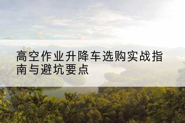 云州升降车怎么选-高空作业升降车选购实战指南与避坑要点