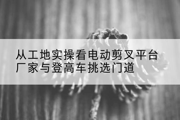 云州电动剪叉升降平台厂家-从工地实操看电动剪叉平台厂家与登高车挑选门道