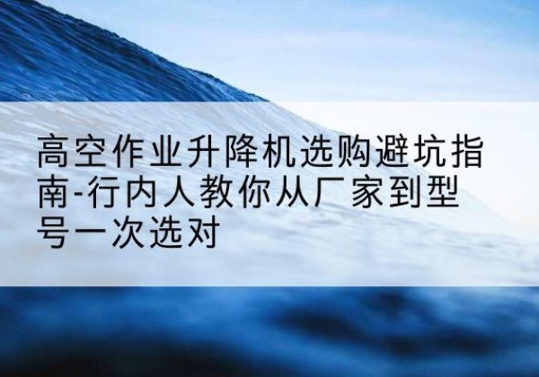 云州升降平台厂家-高空作业升降机选购避坑指南-行内人教你从厂家到型号一次选对