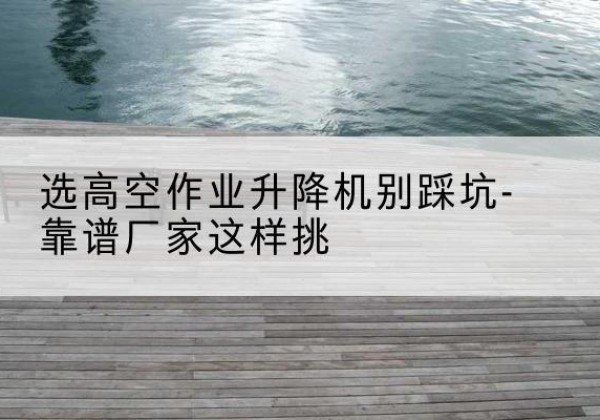 云州剪叉式升降机厂家-选高空作业升降机别踩坑-靠谱厂家这样挑