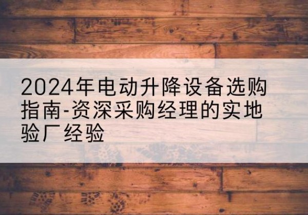 云州电动剪叉升降平台厂家-2024年电动升降设备选购指南-资深采购经理的实地验厂经验