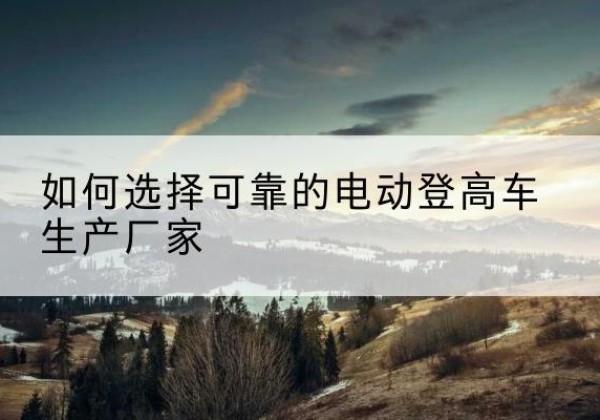 云州电动登高车厂家-如何选择可靠的电动登高车生产厂家