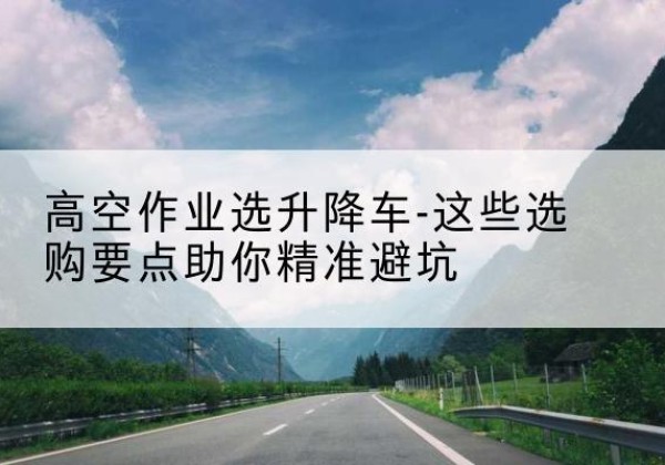 云州升降车厂家-高空作业选升降车-这些选购要点助你*避坑