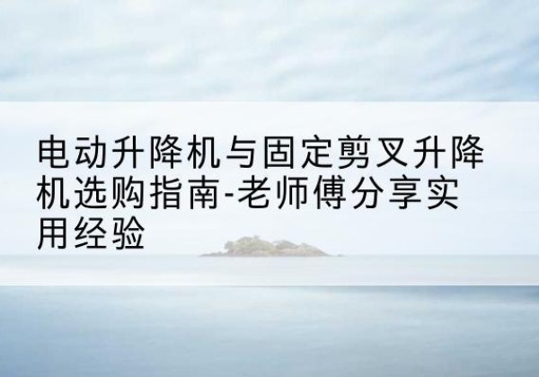 云州电动升降机怎么选-电动升降机与固定剪叉升降机选购指南-老师傅分享实用经验