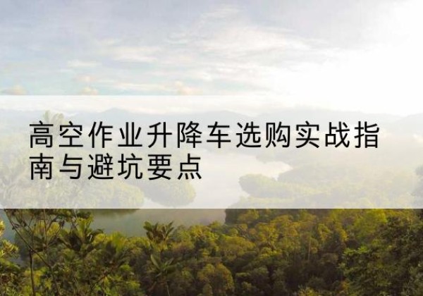 云州升降车怎么选-高空作业升降车选购实战指南与避坑要点