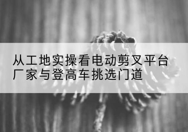 云州电动剪叉升降平台厂家-从工地实操看电动剪叉平台厂家与登高车挑选门道