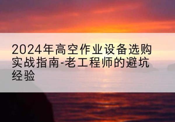 云州高空作业升降机厂家推荐-2024年高空作业设备选购实战指南-老工程师的避坑经验